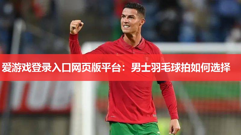 爱游戏登录入口网页版平台：男士羽毛球拍如何选择