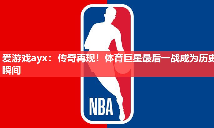 爱游戏ayx：传奇再现！体育巨星最后一战成为历史瞬间