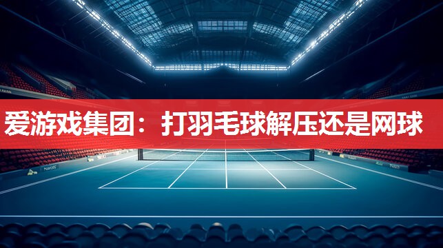 爱游戏集团：打羽毛球解压还是网球