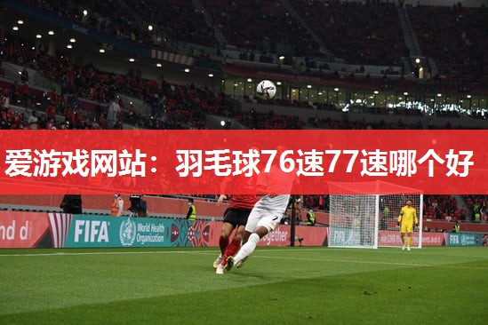 爱游戏网站：羽毛球76速77速哪个好