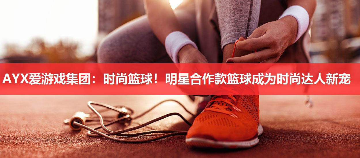 AYX爱游戏集团：时尚篮球！明星合作款篮球成为时尚达人新宠