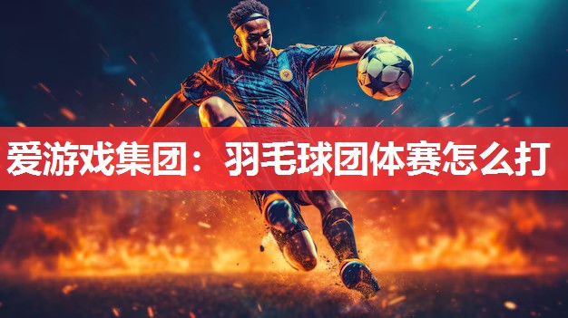 爱游戏集团：羽毛球团体赛怎么打