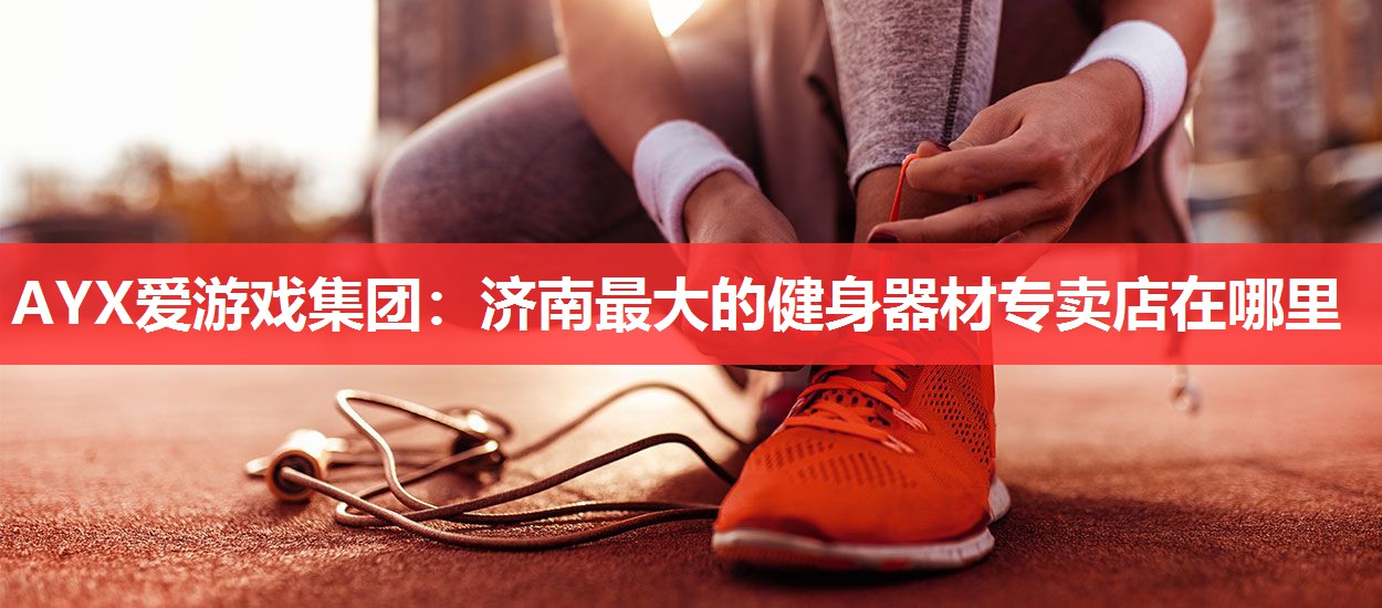 AYX爱游戏集团：济南最大的健身器材专卖店在哪里