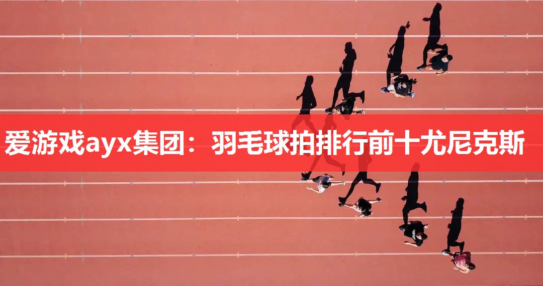 爱游戏ayx集团：羽毛球拍排行前十尤尼克斯