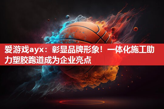 彰显品牌形象!一体化施工助力塑胶跑道成为企业亮点 彰显品牌形象!一体化施工助力塑胶跑道成为企业亮点