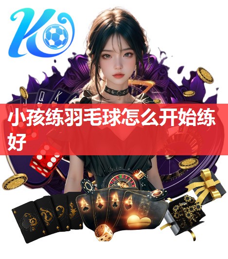 小孩练羽毛球怎么开始练好 小孩练羽毛球怎么开始练好