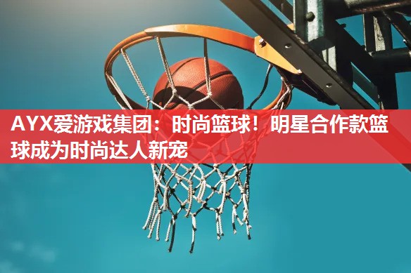 时尚篮球!明星合作款篮球成为时尚达人新宠 时尚篮球!明星合作款篮球成为时尚达人新宠
